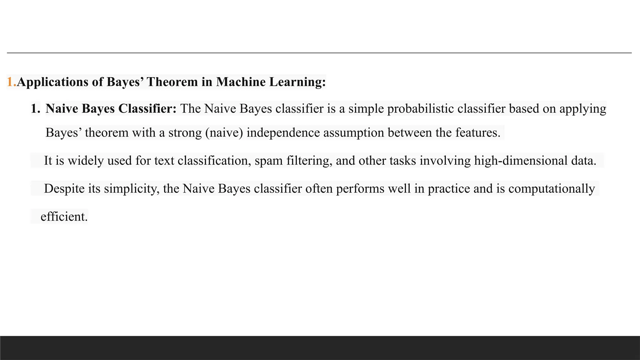 1.Applications of Bayes’ Theorem in Machine Learning:
1. Naive Bayes Classifier: The Naive Bayes classifier is a simple probabilistic classifier based on applying
Bayes’ theorem with a strong (naive) independence assumption between the features.
It is widely used for text classification, spam filtering, and other tasks involving high-dimensional data.
Despite its simplicity, the Naive Bayes classifier often performs well in practice and is computationally
efficient.
 