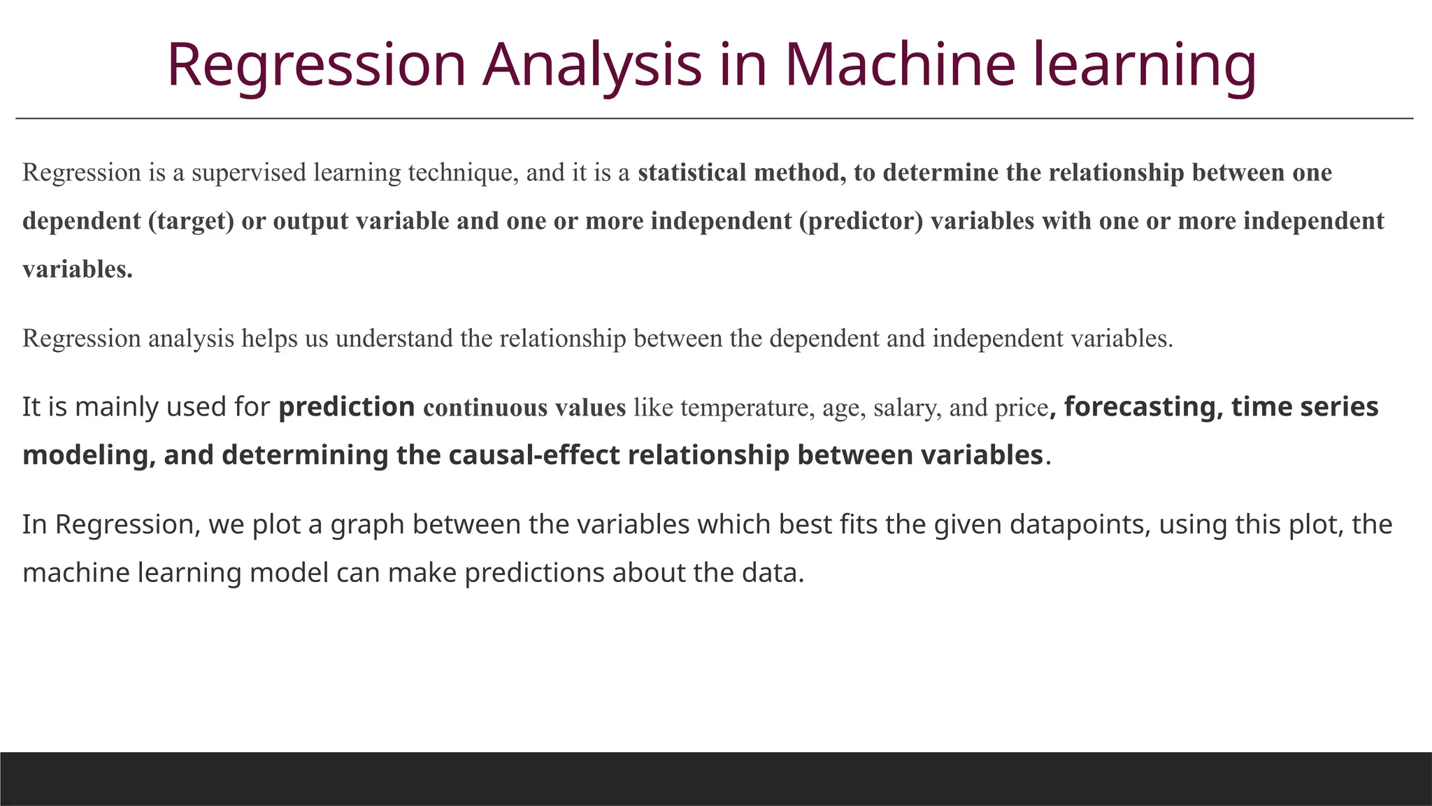 Regression Analysis in Machine learning
Regression is a supervised learning technique, and it is a statistical method, to determine the relationship between one
dependent (target) or output variable and one or more independent (predictor) variables with one or more independent
variables.
Regression analysis helps us understand the relationship between the dependent and independent variables.
It is mainly used for prediction continuous values like temperature, age, salary, and price, forecasting, time series
modeling, and determining the causal-effect relationship between variables.
In Regression, we plot a graph between the variables which best fits the given datapoints, using this plot, the
machine learning model can make predictions about the data.
 