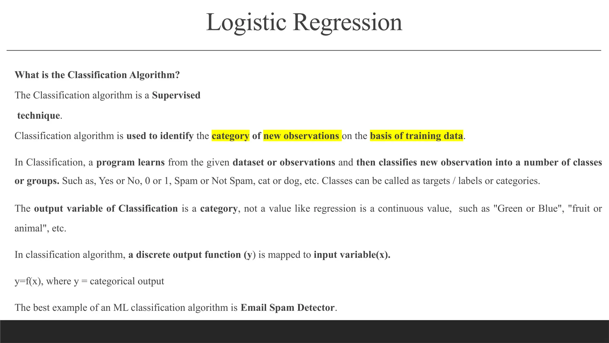 Logistic Regression
What is the Classification Algorithm?
The Classification algorithm is a Supervised
technique.
Classification algorithm is used to identify the category of new observations on the basis of training data.
In Classification, a program learns from the given dataset or observations and then classifies new observation into a number of classes
or groups. Such as, Yes or No, 0 or 1, Spam or Not Spam, cat or dog, etc. Classes can be called as targets / labels or categories.
The output variable of Classification is a category, not a value like regression is a continuous value, such as "Green or Blue", "fruit or
animal", etc.
In classification algorithm, a discrete output function (y) is mapped to input variable(x).
y=f(x), where y = categorical output
The best example of an ML classification algorithm is Email Spam Detector.
 