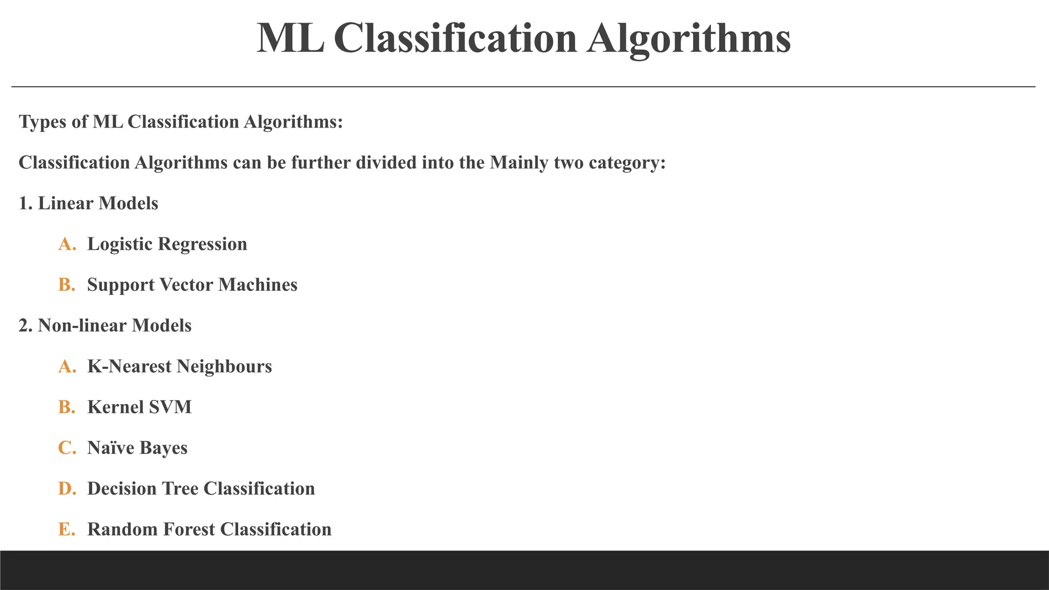 ML Classification Algorithms
Types of ML Classification Algorithms:
Classification Algorithms can be further divided into the Mainly two category:
1. Linear Models
A. Logistic Regression
B. Support Vector Machines
2. Non-linear Models
A. K-Nearest Neighbours
B. Kernel SVM
C. Naïve Bayes
D. Decision Tree Classification
E. Random Forest Classification
 
