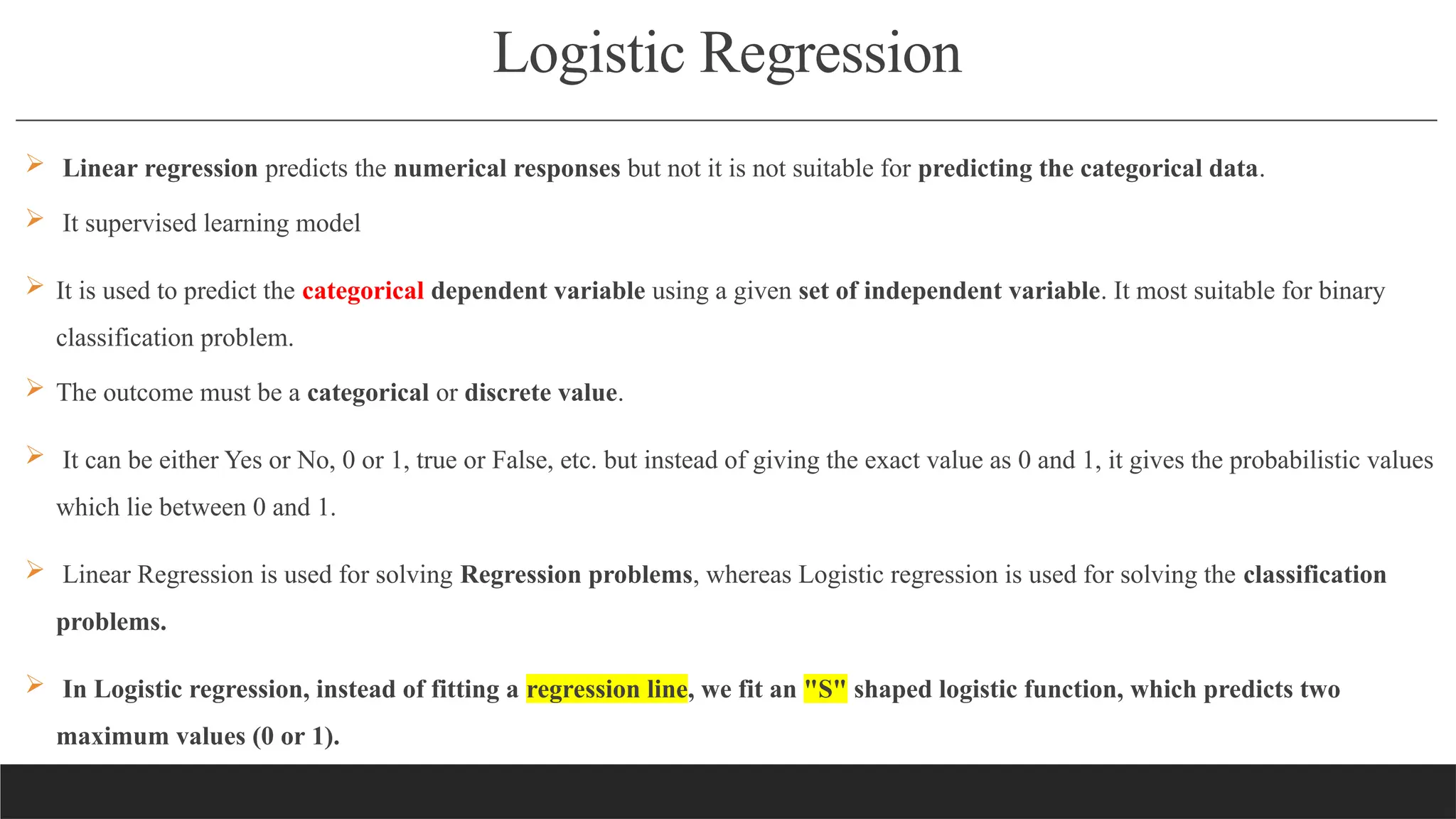 Logistic Regression
 Linear regression predicts the numerical responses but not it is not suitable for predicting the categorical data.
 It supervised learning model
 It is used to predict the categorical dependent variable using a given set of independent variable. It most suitable for binary
classification problem.
 The outcome must be a categorical or discrete value.
 It can be either Yes or No, 0 or 1, true or False, etc. but instead of giving the exact value as 0 and 1, it gives the probabilistic values
which lie between 0 and 1.
 Linear Regression is used for solving Regression problems, whereas Logistic regression is used for solving the classification
problems.
 In Logistic regression, instead of fitting a regression line, we fit an "S" shaped logistic function, which predicts two
maximum values (0 or 1).
 