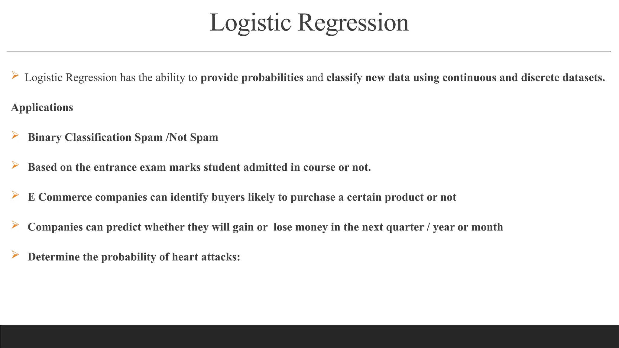 Logistic Regression
 Logistic Regression has the ability to provide probabilities and classify new data using continuous and discrete datasets.
Applications
 Binary Classification Spam /Not Spam
 Based on the entrance exam marks student admitted in course or not.
 E Commerce companies can identify buyers likely to purchase a certain product or not
 Companies can predict whether they will gain or lose money in the next quarter / year or month
 Determine the probability of heart attacks:
 