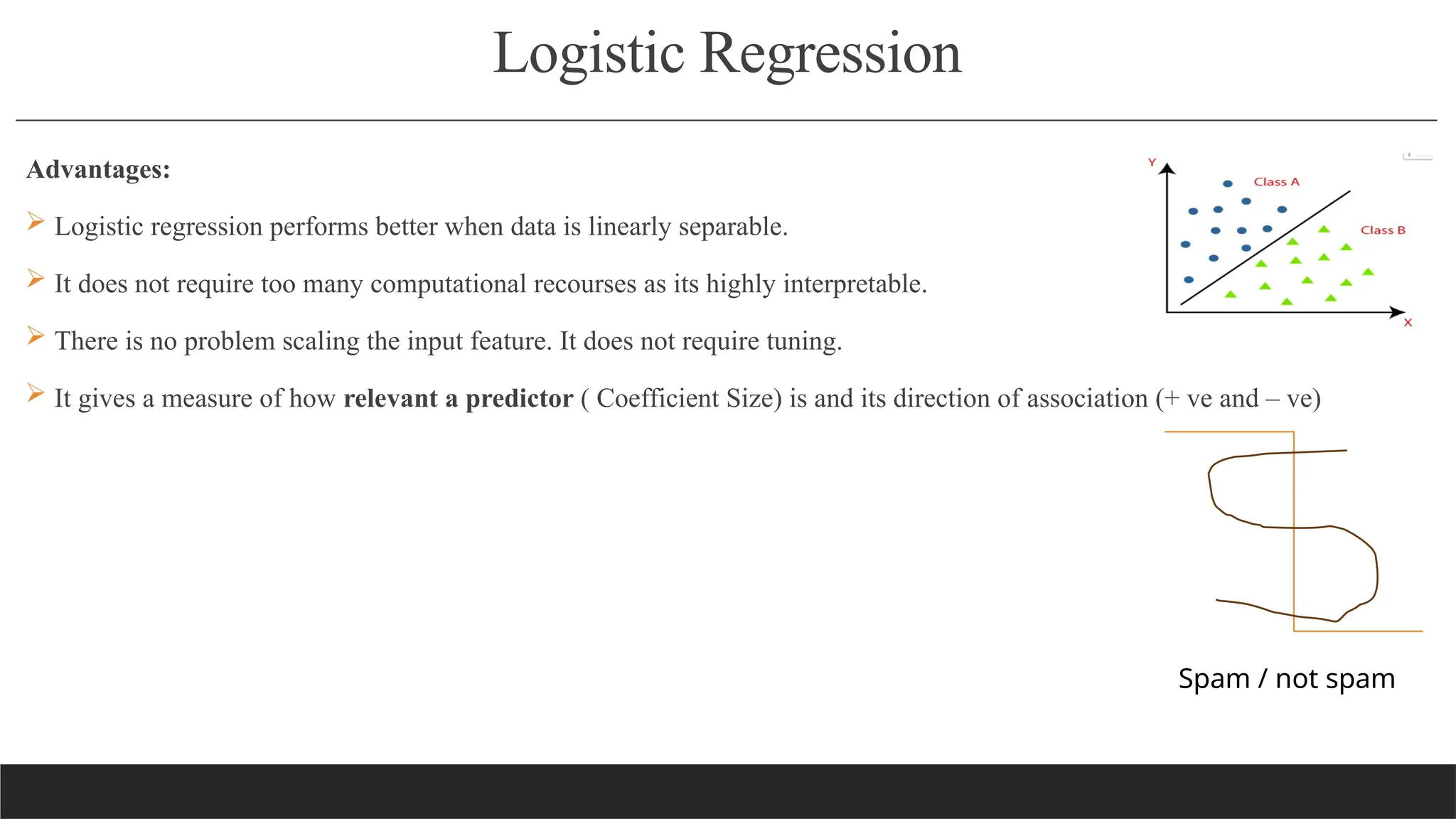 Logistic Regression
Advantages:
 Logistic regression performs better when data is linearly separable.
 It does not require too many computational recourses as its highly interpretable.
 There is no problem scaling the input feature. It does not require tuning.
 It gives a measure of how relevant a predictor ( Coefficient Size) is and its direction of association (+ ve and – ve)
Spam / not spam
 