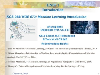 UNIT 1
Introduction
1. Tom M. Mitchell,―Machine Learning, McGraw-Hill Education (India) Private Limited, 2013.
2. Ethem Alpaydin,―Introduction to Machine Learning (Adaptive Computation and Machine
Learning), The MIT Press 2004.
3. Stephen Marsland, ―Machine Learning: An Algorithmic Perspective, CRC Press, 2009.
4. Bishop, C., Pattern Recognition and Machine Learning. Berlin: Springer- Verlag.
1
KCS 055/ KOE 073: Machine Learning Introduction
Anurag Malik
(Associate Prof. CS & E)
CS & E Dept. M.I.T Moradabad
B.Tech V/ VII CS /ME
Recommended Books:
October 14, 2023
 
