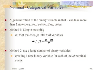 October 14, 2023 100
Nominal / Categorical Variables
 A generalization of the binary variable in that it can take more
than 2 states, e.g., red, yellow, blue, green
 Method 1: Simple matching
 m: # of matches, p: total # of variables
 Method 2: use a large number of binary variables
 creating a new binary variable for each of the M nominal
states
p
m
p
j
i
d 

)
,
(
 