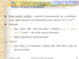 October 14, 2023 Data Mining: Concepts and Techniques 101
Ratio-Scaled Variables
 Ratio-scaled variable: a positive measurement on a nonlinear
scale, approximately at exponential scale, such as AeBt or Ae-Bt
 Methods:
 treat them like interval-scaled variables—not a good
choice! (why?—the scale can be distorted)
 apply logarithmic transformation
yif = log(xif)
 treat them as continuous ordinal data treat their rank as
interval-scaled
 