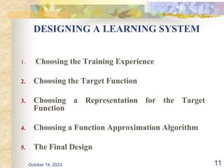11
DESIGNING A LEARNING SYSTEM
1. Choosing the Training Experience
2. Choosing the Target Function
3. Choosing a Representation for the Target
Function
4. Choosing a Function Approximation Algorithm
5. The Final Design
October 14, 2023
 