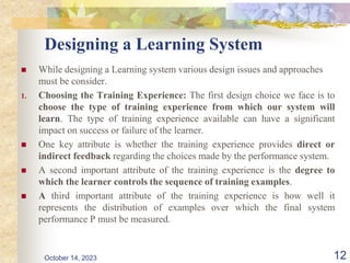 Designing a Learning System
 While designing a Learning system various design issues and approaches
must be consider.
1. Choosing the Training Experience: The first design choice we face is to
choose the type of training experience from which our system will
learn. The type of training experience available can have a significant
impact on success or failure of the learner.
 One key attribute is whether the training experience provides direct or
indirect feedback regarding the choices made by the performance system.
 A second important attribute of the training experience is the degree to
which the learner controls the sequence of training examples.
 A third important attribute of the training experience is how well it
represents the distribution of examples over which the final system
performance P must be measured.
12
October 14, 2023
 