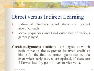 14
Direct versus Indirect Learning
1. Individual checkers board states and correct
move for each
2. Move sequences and final outcomes of various
games played
Credit assignment problem - the degree to which
each move in the sequence deserves credit or
blame for the final outcome - game can be lost
even when early moves are optimal, if these are
followed later by poor moves or vice versa
October 14, 2023
 