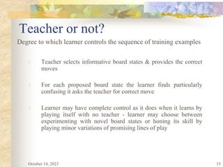 15
Teacher or not?
Degree to which learner controls the sequence of training examples
1. Teacher selects informative board states & provides the correct
moves
2. For each proposed board state the learner finds particularly
confusing it asks the teacher for correct move
3. Learner may have complete control as it does when it learns by
playing itself with no teacher - learner may choose between
experimenting with novel board states or honing its skill by
playing minor variations of promising lines of play
October 14, 2023
 
