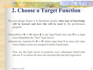17
2. Choose a Target Function
The next design choice is to determine exactly what type of knowledge
will be learned and how this will be used by the performance
program.
ChooseMove: B -> M where B is any legal board state and M is a legal
move (hopefully the “best” legal move)
Alternatively, function V: B ->  which maps from B to some real value
where higher scores are assigned to better board states
Now use the legal moves to generate every subsequent board state
and use V to choose the best one and therefore the best legal move
October 14, 2023
 