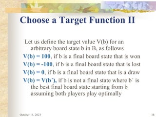 18
Choose a Target Function II
Let us define the target value V(b) for an
arbitrary board state b in B, as follows
V(b) = 100, if b is a final board state that is won
V(b) = -100, if b is a final board state that is lost
V(b) = 0, if b is a final board state that is a draw
V(b) = V(b´), if b is not a final state where b´ is
the best final board state starting from b
assuming both players play optimally
October 14, 2023
 
