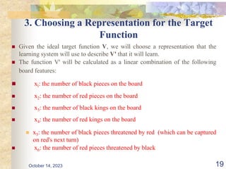 3. Choosing a Representation for the Target
Function
 Given the ideal target function V, we will choose a representation that the
learning system will use to describe V' that it will learn.
 The function V' will be calculated as a linear combination of the following
board features:
 xl: the number of black pieces on the board
 x2: the number of red pieces on the board
 x3: the number of black kings on the board
 x4: the number of red kings on the board
 x5: the number of black pieces threatened by red (which can be captured
on red's next turn)
 x6: the number of red pieces threatened by black
19
October 14, 2023
 
