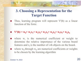 3. Choosing a Representation for the
Target Function
 Thus, learning program will represent V'(b) as a linear
function of the form:
 V'(b) = w0+ w1x1+ w2x2+ w3x3+ w4x4+ w5x5+ w6x6
 where wi is the numerical coefficient or weight to
determine the relative importance of the various board
features and xi is the number of i-th objects on the board.
 where w0 through w6 are numerical coefficients or weights
to be chosen by the learning algorithm
20
October 14, 2023
 