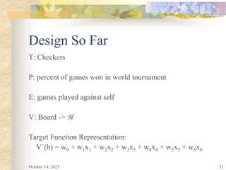 21
Design So Far
T: Checkers
P: percent of games won in world tournament
E: games played against self
V: Board -> 
Target Function Representation:
V´(b) = w0 + w1x1 + w2x2 + w3x3 + w4x4 + w5x5 + w6x6
October 14, 2023
 