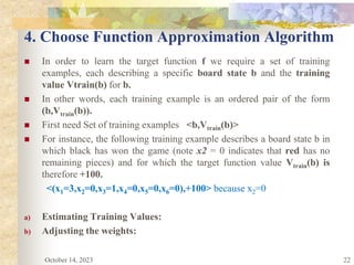 22
4. Choose Function Approximation Algorithm
 In order to learn the target function f we require a set of training
examples, each describing a specific board state b and the training
value Vtrain(b) for b.
 In other words, each training example is an ordered pair of the form
(b,Vtrain(b)).
 First need Set of training examples <b,Vtrain(b)>
 For instance, the following training example describes a board state b in
which black has won the game (note x2 = 0 indicates that red has no
remaining pieces) and for which the target function value Vtrain(b) is
therefore +100.
<(x1=3,x2=0,x3=1,x4=0,x5=0,x6=0),+100> because x2=0
a) Estimating Training Values:
b) Adjusting the weights:
October 14, 2023
 