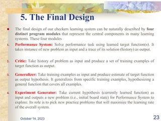 5. The Final Design
 The final design of our checkers learning system can be naturally described by four
distinct program modules that represent the central components in many learning
systems. These four modules
1. Performance System: Solve performance task using learned target function(s). It
takes instance of new problem as input and a trace of its solution (history) as output.
2. Critic: Take history of problem as input and produce a set of training examples of
target function as output.
3. Generalizer: Take training examples as input and produce estimate of target function
as output hypothesis. It generalizes from specific training examples, hypothesizing a
general function that covers all examples.
4. Experiment Generator: Take current hypothesis (currently learned function) as
input and outputs a new problem (i.e., initial board state) for Performance System to
explore. Its role is to pick new practice problems that will maximize the learning rate
of the overall system.
23
October 14, 2023
 