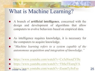 What is Machine Learning?
 A branch of artificial intelligence, concerned with the
design and development of algorithms that allow
computers to evolve behaviors based on empirical data.
 As intelligence requires knowledge, it is necessary for
the computers to acquire knowledge.
 “Machine learning refers to a system capable of the
autonomous acquisition and integration of knowledge.”
 https://www.youtube.com/watch?v=Cx5aNwnZYDc
 https://www.youtube.com/watch?v=YhSeTEumjVA
 https://www.youtube.com/watch?v=ZoemTySxFso
October 14, 2023 25
 