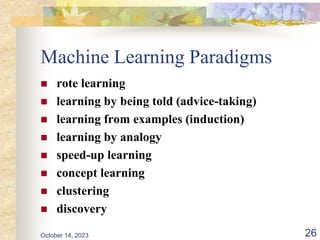 Machine Learning Paradigms
 rote learning
 learning by being told (advice-taking)
 learning from examples (induction)
 learning by analogy
 speed-up learning
 concept learning
 clustering
 discovery
26
October 14, 2023
 