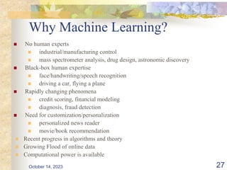 Why Machine Learning?
 No human experts
 industrial/manufacturing control
 mass spectrometer analysis, drug design, astronomic discovery
 Black-box human expertise
 face/handwriting/speech recognition
 driving a car, flying a plane
 Rapidly changing phenomena
 credit scoring, financial modeling
 diagnosis, fraud detection
 Need for customization/personalization
 personalized news reader
 movie/book recommendation
 Recent progress in algorithms and theory
 Growing Flood of online data
 Computational power is available
October 14, 2023 27
 