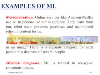 EXAMPLES OF ML
•Personalization: Online services like Amazon/Netflix
use AI to personalize our experience. They learn from
our, other users previous purchases and recommend
relevant content for us.
•Image recognition: ML can be used for face detection
in an image. There is a separate category for each
person in a database of several people.
•Medical diagnoses: ML is trained to recognize
cancerous tissues.
38
October 14, 2023
 