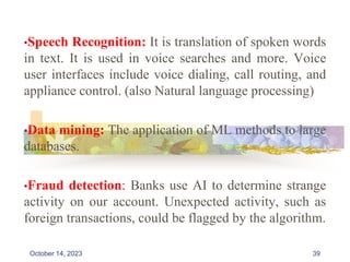 •Speech Recognition: It is translation of spoken words
in text. It is used in voice searches and more. Voice
user interfaces include voice dialing, call routing, and
appliance control. (also Natural language processing)
•Data mining: The application of ML methods to large
databases.
•Fraud detection: Banks use AI to determine strange
activity on our account. Unexpected activity, such as
foreign transactions, could be flagged by the algorithm.
39
October 14, 2023
 