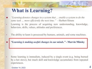 What is Learning?
 “Learning denotes changes in a system that ... enable a system to do the
same task … more efficiently the next time.” - Herbert Simon
• Learning is the process of acquiring new understanding, knowledge,
behaviors, skills, values, attitudes and preferences.
• The ability to learn is possessed by humans, animals, and some machines.
 “Learning is making useful changes in our minds.” - Marvin Minsky
• Some learning is immediate, induced by a single event (e.g. being burned
by a hot stove), but much skill and knowledge accumulates from repeated
experiences.
October 14, 2023 4
 