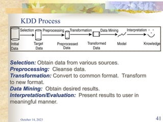 KDD Process
October 14, 2023 41
Selection: Obtain data from various sources.
Preprocessing: Cleanse data.
Transformation: Convert to common format. Transform
to new format.
Data Mining: Obtain desired results.
Interpretation/Evaluation: Present results to user in
meaningful manner.
 