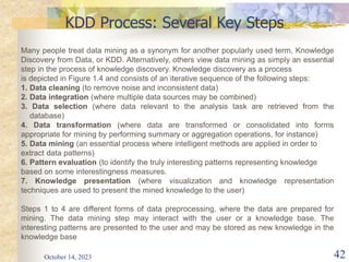 October 14, 2023 42
KDD Process: Several Key Steps
Many people treat data mining as a synonym for another popularly used term, Knowledge
Discovery from Data, or KDD. Alternatively, others view data mining as simply an essential
step in the process of knowledge discovery. Knowledge discovery as a process
is depicted in Figure 1.4 and consists of an iterative sequence of the following steps:
1. Data cleaning (to remove noise and inconsistent data)
2. Data integration (where multiple data sources may be combined)
3. Data selection (where data relevant to the analysis task are retrieved from the
database)
4. Data transformation (where data are transformed or consolidated into forms
appropriate for mining by performing summary or aggregation operations, for instance)
5. Data mining (an essential process where intelligent methods are applied in order to
extract data patterns)
6. Pattern evaluation (to identify the truly interesting patterns representing knowledge
based on some interestingness measures.
7. Knowledge presentation (where visualization and knowledge representation
techniques are used to present the mined knowledge to the user)
Steps 1 to 4 are different forms of data preprocessing, where the data are prepared for
mining. The data mining step may interact with the user or a knowledge base. The
interesting patterns are presented to the user and may be stored as new knowledge in the
knowledge base
 