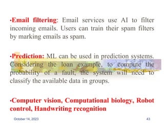 •Email filtering: Email services use AI to filter
incoming emails. Users can train their spam filters
by marking emails as spam.
•Prediction: ML can be used in prediction systems.
Considering the loan example, to compute the
probability of a fault, the system will need to
classify the available data in groups.
•Computer vision, Computational biology, Robot
control, Handwriting recognition
43
October 14, 2023
 