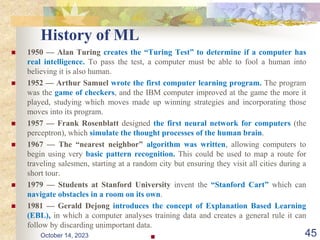 History of ML
 1950 — Alan Turing creates the “Turing Test” to determine if a computer has
real intelligence. To pass the test, a computer must be able to fool a human into
believing it is also human.
 1952 — Arthur Samuel wrote the first computer learning program. The program
was the game of checkers, and the IBM computer improved at the game the more it
played, studying which moves made up winning strategies and incorporating those
moves into its program.
 1957 — Frank Rosenblatt designed the first neural network for computers (the
perceptron), which simulate the thought processes of the human brain.
 1967 — The “nearest neighbor” algorithm was written, allowing computers to
begin using very basic pattern recognition. This could be used to map a route for
traveling salesmen, starting at a random city but ensuring they visit all cities during a
short tour.
 1979 — Students at Stanford University invent the “Stanford Cart” which can
navigate obstacles in a room on its own.
 1981 — Gerald Dejong introduces the concept of Explanation Based Learning
(EBL), in which a computer analyses training data and creates a general rule it can
follow by discarding unimportant data.
 45
October 14, 2023
 