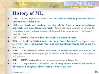 History of ML
 1985 — Terry Sejnowski invents NetTalk, which learns to pronounce words
the same way a baby does.
 1990s — Work on machine learning shifts from a knowledge-driven
approach to a data-driven approach. Scientists begin creating programs for
computers to analyze large amounts of data and draw conclusions — or “learn” —
from the results.
 1997 — IBM’s Deep Blue beats the world champion at chess.
 2006 — Geoffrey Hinton coins the term “deep learning” to explain new
algorithms that let computers “see” and distinguish objects and text in images
and videos.
 2010 — The Microsoft Kinect can track 20 human features at a rate of 30
times per second, allowing people to interact with the computer via movements
and gestures.
 2011 — IBM’s Watson beats its human competitors at Jeopardy.
 2011 — Google Brain is developed, and its deep neural network can learn to
discover and categorize objects much the way a cat does.
46
October 14, 2023
 