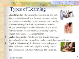 Types of Learning
1. Visual (Spatial) :By representing information and with
images, students are able to focus on meaning, such as
architecture, engineering, project management, or design.
2. Aural (Auditory-Musical): If you need someone to
tell you something out loud to understand it, you are an
auditory learner. such as musician, recording engineer,
speech pathologist, or language teacher.
3. Verbal (Linguistic): People who find it easier to express
themselves by writing or speaking can be regarded as a verbal learner.
4. Physical (Kinesthetic) :In this style, learning happens
when the learner carries out a physical activity, rather
than listening to a lecture or watching a demonstration.
5
October 14, 2023
 