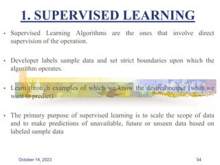 1. SUPERVISED LEARNING
• Supervised Learning Algorithms are the ones that involve direct
supervision of the operation.
• Developer labels sample data and set strict boundaries upon which the
algorithm operates.
• Learn through examples of which we know the desired output (what we
want to predict).
• The primary purpose of supervised learning is to scale the scope of data
and to make predictions of unavailable, future or unseen data based on
labeled sample data
54
October 14, 2023
 