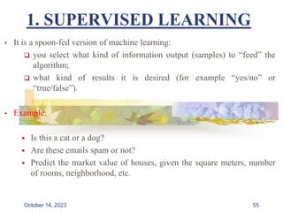 1. SUPERVISED LEARNING
• It is a spoon-fed version of machine learning:
 you select what kind of information output (samples) to “feed” the
algorithm;
 what kind of results it is desired (for example “yes/no” or
“true/false”).
• Example:
 Is this a cat or a dog?
 Are these emails spam or not?
 Predict the market value of houses, given the square meters, number
of rooms, neighborhood, etc.
55
October 14, 2023
 