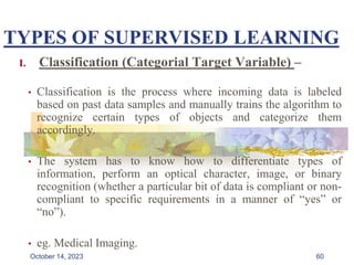 TYPES OF SUPERVISED LEARNING
I. Classification (Categorial Target Variable) –
• Classification is the process where incoming data is labeled
based on past data samples and manually trains the algorithm to
recognize certain types of objects and categorize them
accordingly.
• The system has to know how to differentiate types of
information, perform an optical character, image, or binary
recognition (whether a particular bit of data is compliant or non-
compliant to specific requirements in a manner of “yes” or
“no”).
• eg. Medical Imaging.
60
October 14, 2023
 