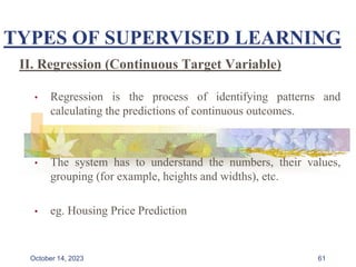 TYPES OF SUPERVISED LEARNING
II. Regression (Continuous Target Variable)
• Regression is the process of identifying patterns and
calculating the predictions of continuous outcomes.
• The system has to understand the numbers, their values,
grouping (for example, heights and widths), etc.
• eg. Housing Price Prediction
61
October 14, 2023
 