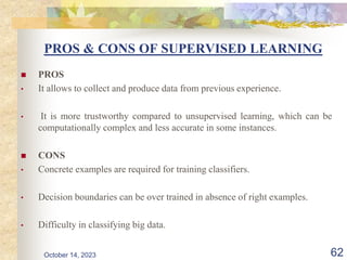 PROS & CONS OF SUPERVISED LEARNING
 PROS
• It allows to collect and produce data from previous experience.
• It is more trustworthy compared to unsupervised learning, which can be
computationally complex and less accurate in some instances.
 CONS
• Concrete examples are required for training classifiers.
• Decision boundaries can be over trained in absence of right examples.
• Difficulty in classifying big data.
62
October 14, 2023
 