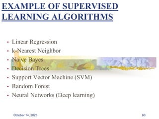 EXAMPLE OF SUPERVISED
LEARNING ALGORITHMS
• Linear Regression
• k-Nearest Neighbor
• Naive Bayes
• Decision Trees
• Support Vector Machine (SVM)
• Random Forest
• Neural Networks (Deep learning)
63
October 14, 2023
 