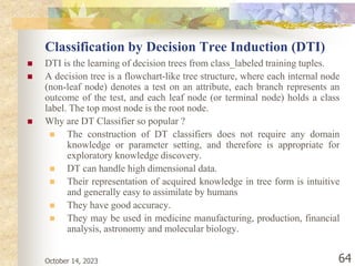 October 14, 2023 64
Classification by Decision Tree Induction (DTI)
 DTI is the learning of decision trees from class_labeled training tuples.
 A decision tree is a flowchart-like tree structure, where each internal node
(non-leaf node) denotes a test on an attribute, each branch represents an
outcome of the test, and each leaf node (or terminal node) holds a class
label. The top most node is the root node.
 Why are DT Classifier so popular ?
 The construction of DT classifiers does not require any domain
knowledge or parameter setting, and therefore is appropriate for
exploratory knowledge discovery.
 DT can handle high dimensional data.
 Their representation of acquired knowledge in tree form is intuitive
and generally easy to assimilate by humans
 They have good accuracy.
 They may be used in medicine manufacturing, production, financial
analysis, astronomy and molecular biology.
 