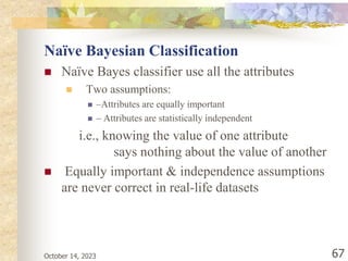 October 14, 2023 67
Naïve Bayesian Classification
 Naïve Bayes classifier use all the attributes
 Two assumptions:
 –Attributes are equally important
 – Attributes are statistically independent
i.e., knowing the value of one attribute
says nothing about the value of another
 Equally important & independence assumptions
are never correct in real-life datasets
 
