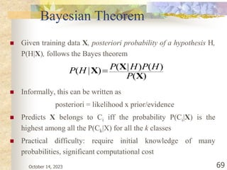 October 14, 2023 69
Bayesian Theorem
 Given training data X, posteriori probability of a hypothesis H,
P(H|X), follows the Bayes theorem
 Informally, this can be written as
posteriori = likelihood x prior/evidence
 Predicts X belongs to Ci iff the probability P(Ci|X) is the
highest among all the P(Ck|X) for all the k classes
 Practical difficulty: require initial knowledge of many
probabilities, significant computational cost
)
(
)
(
)
|
(
)
|
(
X
X
X
P
H
P
H
P
H
P 
 