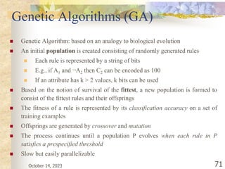 October 14, 2023 71
Genetic Algorithms (GA)
 Genetic Algorithm: based on an analogy to biological evolution
 An initial population is created consisting of randomly generated rules
 Each rule is represented by a string of bits
 E.g., if A1 and ¬A2 then C2 can be encoded as 100
 If an attribute has k > 2 values, k bits can be used
 Based on the notion of survival of the fittest, a new population is formed to
consist of the fittest rules and their offsprings
 The fitness of a rule is represented by its classification accuracy on a set of
training examples
 Offsprings are generated by crossover and mutation
 The process continues until a population P evolves when each rule in P
satisfies a prespecified threshold
 Slow but easily parallelizable
 