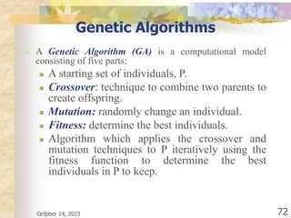 October 14, 2023 72
Genetic Algorithms
 A Genetic Algorithm (GA) is a computational model
consisting of five parts:
 A starting set of individuals, P.
 Crossover: technique to combine two parents to
create offspring.
 Mutation: randomly change an individual.
 Fitness: determine the best individuals.
 Algorithm which applies the crossover and
mutation techniques to P iteratively using the
fitness function to determine the best
individuals in P to keep.
 