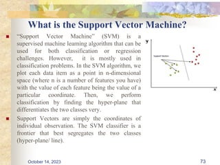 What is the Support Vector Machine?
 “Support Vector Machine” (SVM) is a
supervised machine learning algorithm that can be
used for both classification or regression
challenges. However, it is mostly used in
classification problems. In the SVM algorithm, we
plot each data item as a point in n-dimensional
space (where n is a number of features you have)
with the value of each feature being the value of a
particular coordinate. Then, we perform
classification by finding the hyper-plane that
differentiates the two classes very.
 Support Vectors are simply the coordinates of
individual observation. The SVM classifier is a
frontier that best segregates the two classes
(hyper-plane/ line).
73
October 14, 2023
 