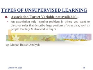 TYPES OF UNSUPERVISED LEARNING
II. Association(Target Variable not available) –
• An association rule learning problem is where you want to
discover rules that describe large portions of your data, such as
people that buy X also tend to buy Y.
eg. Market Basket Analysis
78
October 14, 2023
 