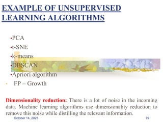 EXAMPLE OF UNSUPERVISED
LEARNING ALGORITHMS
•PCA
•t-SNE
•k-means
•DBSCAN
•Apriori algorithm
• FP – Growth
Dimensionality reduction: There is a lot of noise in the incoming
data. Machine learning algorithms use dimensionality reduction to
remove this noise while distilling the relevant information.
79
October 14, 2023
 