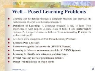 Well – Posed Learning Problems
 Learning can be defined through a computer program that improves its
performance at some task through experience.
 Definition of Learning: A computer program is said to learn from
experience E with respect to some class of tasks T and performance
measure P, if its performance at tasks in T, as measured by P, improves
with experience E.
 Lets have some examples of Well Posed Learning Problems
 Learn to Play Checkers
 Learn to recognize spoken words (SPHINX System)
 Learning to drive an autonomous vehicle (ALVINN System)
 Learning to classify new astronomical structures
 Predict recovery rates of pneumonia patients
 Detect fraudulent use of credit cards
8
October 14, 2023
 