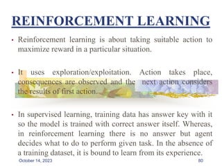 REINFORCEMENT LEARNING
• Reinforcement learning is about taking suitable action to
maximize reward in a particular situation.
• It uses exploration/exploitation. Action takes place,
consequences are observed and the next action considers
the results of first action.
• In supervised learning, training data has answer key with it
so the model is trained with correct answer itself. Whereas,
in reinforcement learning there is no answer but agent
decides what to do to perform given task. In the absence of
a training dataset, it is bound to learn from its experience.
80
October 14, 2023
 