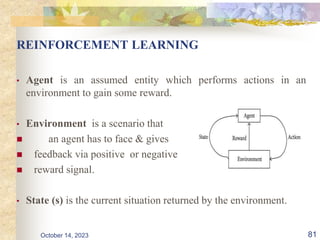 REINFORCEMENT LEARNING
• Agent is an assumed entity which performs actions in an
environment to gain some reward.
• Environment is a scenario that
 an agent has to face & gives
 feedback via positive or negative
 reward signal.
• State (s) is the current situation returned by the environment.
81
October 14, 2023
 